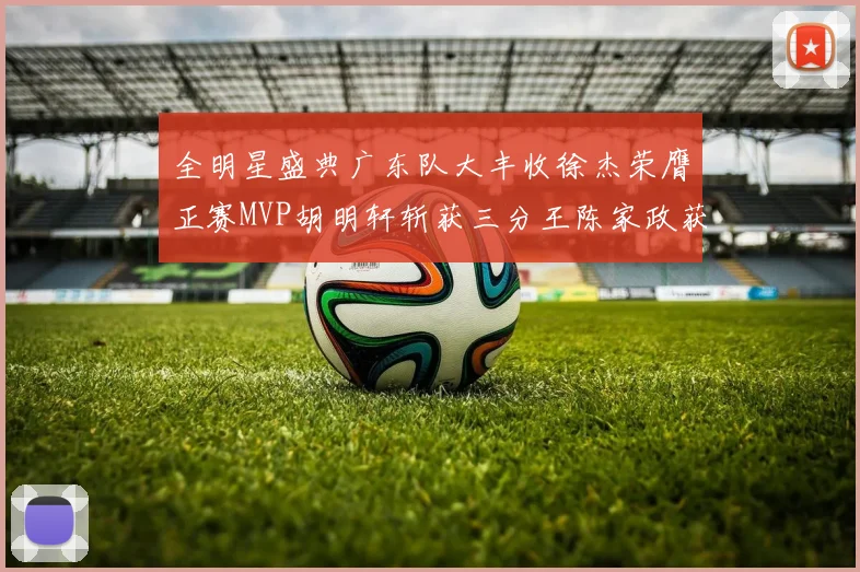 全明星盛典广东队大丰收徐杰荣膺正赛MVP胡明轩斩获三分王陈家政获星锐MVP