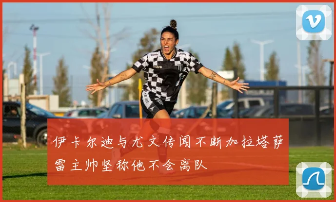 伊卡尔迪与尤文传闻不断加拉塔萨雷主帅坚称他不会离队