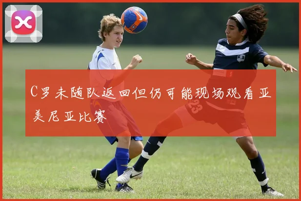 C罗未随队返回但仍可能现场观看亚美尼亚比赛