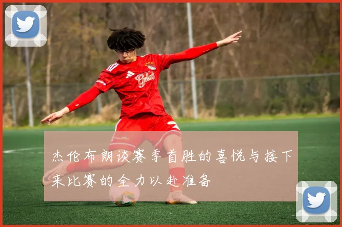 杰伦布朗谈赛季首胜的喜悦与接下来比赛的全力以赴准备