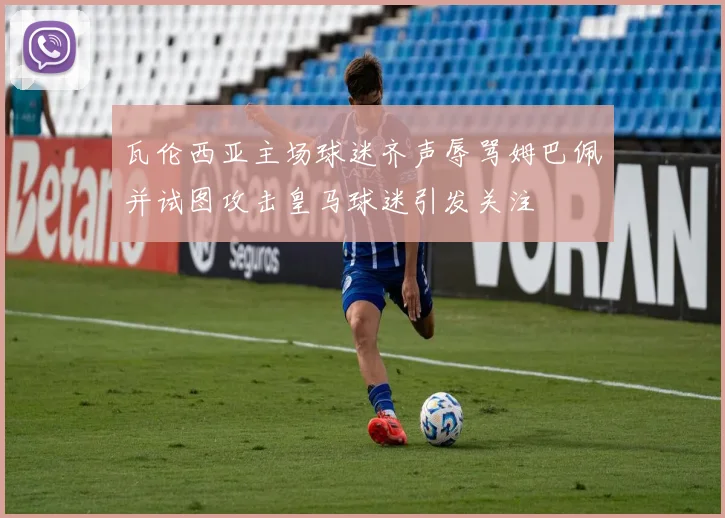 瓦伦西亚主场球迷齐声辱骂姆巴佩并试图攻击皇马球迷引发关注