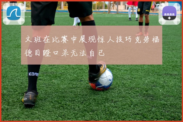文班在比赛中展现惊人技巧克劳福德目瞪口呆无法自已