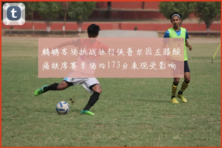 鹈鹕客场挑战独行侠普尔因左膝酸痛缺席赛季场均173分表现受影响