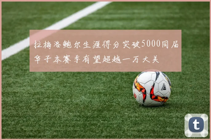拉梅洛鲍尔生涯得分突破5000同届华子本赛季有望超越一万大关