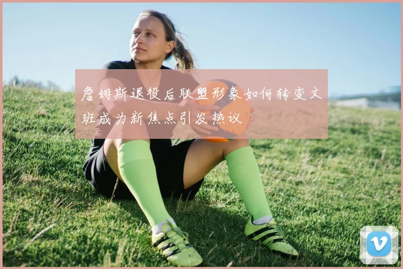 詹姆斯退役后联盟形象如何转变文班成为新焦点引发热议