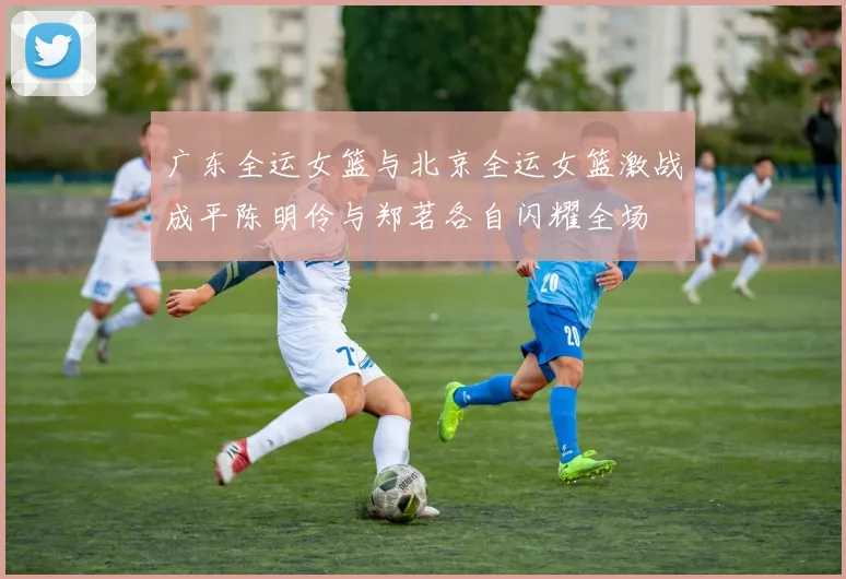 广东全运女篮与北京全运女篮激战成平陈明伶与郑茗各自闪耀全场