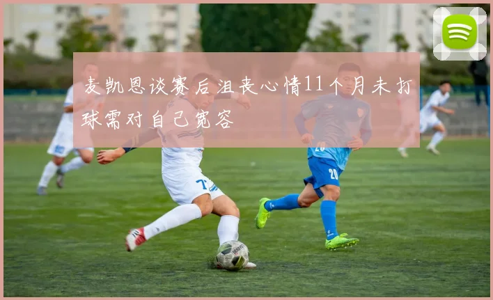 麦凯恩谈赛后沮丧心情11个月未打球需对自己宽容