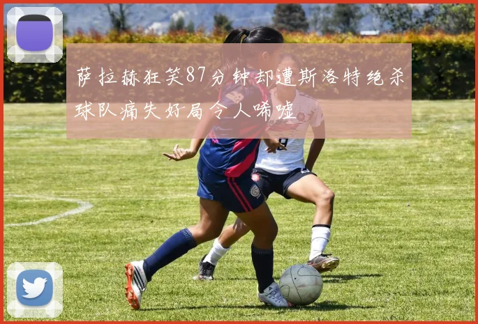 萨拉赫狂笑87分钟却遭斯洛特绝杀球队痛失好局令人唏嘘