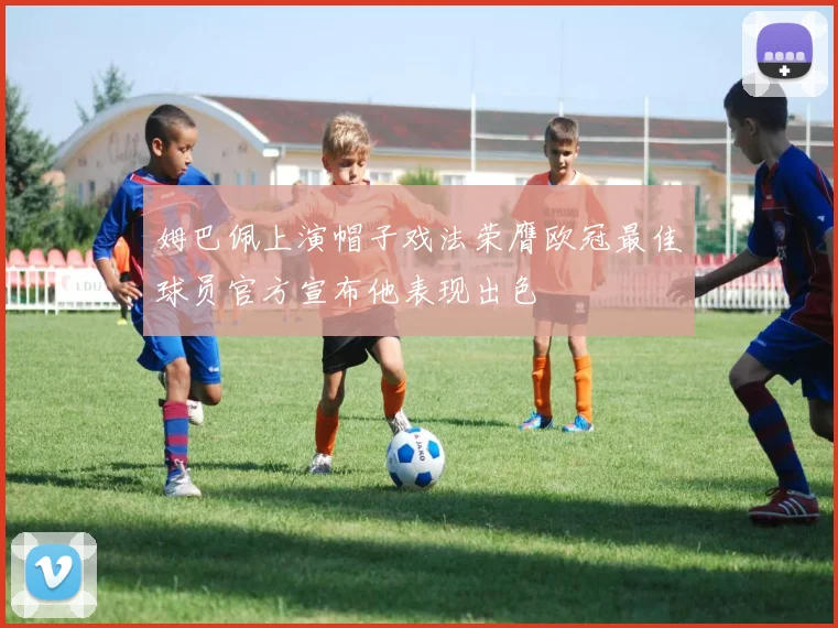 姆巴佩上演帽子戏法荣膺欧冠最佳球员官方宣布他表现出色
