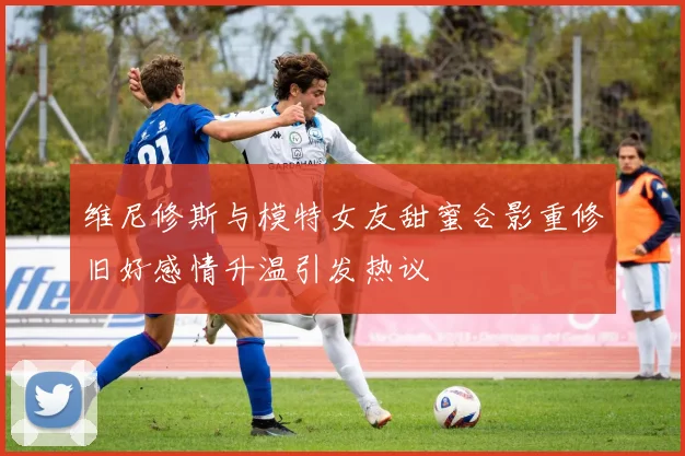 维尼修斯与模特女友甜蜜合影重修旧好感情升温引发热议