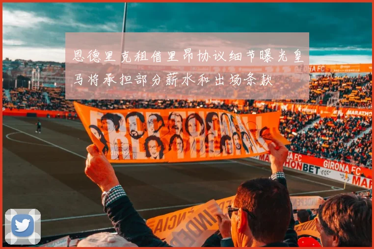 恩德里克租借里昂协议细节曝光皇马将承担部分薪水和出场条款