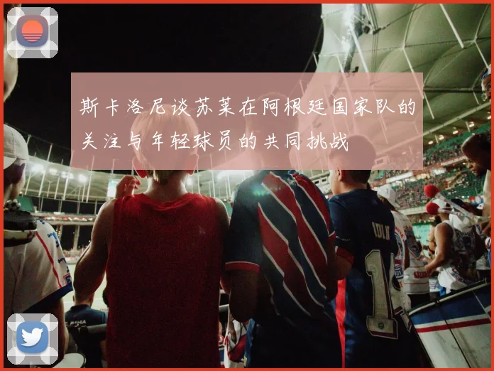 斯卡洛尼谈苏莱在阿根廷国家队的关注与年轻球员的共同挑战
