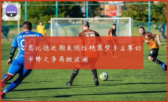 恩比德近期表现惊艳圆梦季后赛的中锋之争再掀波澜