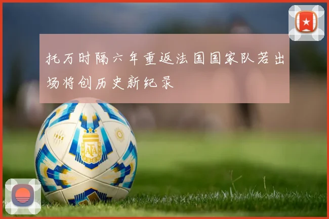 托万时隔六年重返法国国家队若出场将创历史新纪录