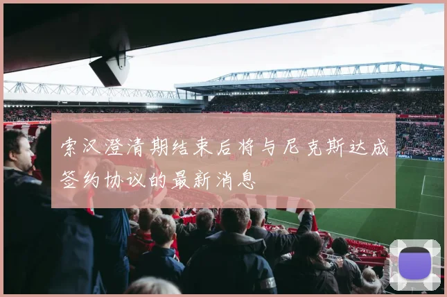 索汉澄清期结束后将与尼克斯达成签约协议的最新消息