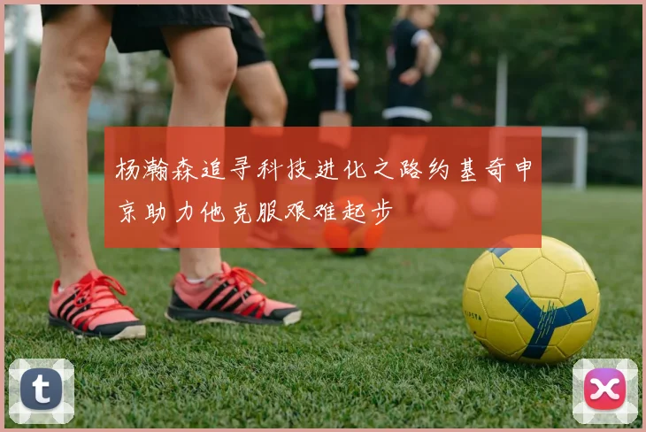 杨瀚森追寻科技进化之路约基奇申京助力他克服艰难起步