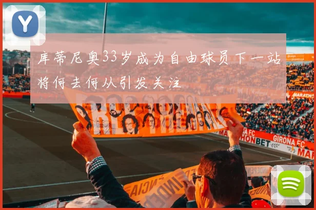 库蒂尼奥33岁成为自由球员下一站将何去何从引发关注