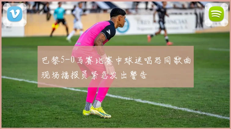 巴黎5-0马赛比赛中球迷唱恐同歌曲现场播报员紧急发出警告