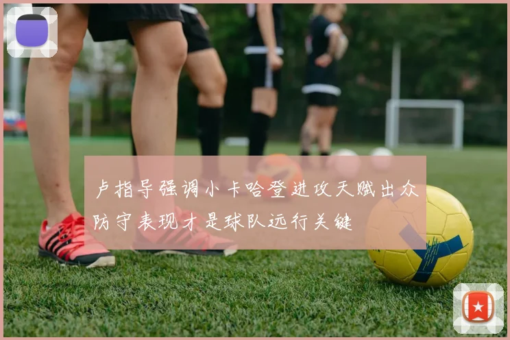 卢指导强调小卡哈登进攻天赋出众防守表现才是球队远行关键