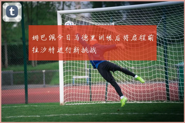 姆巴佩今日马德里训练后将启程前往沙特进行新挑战