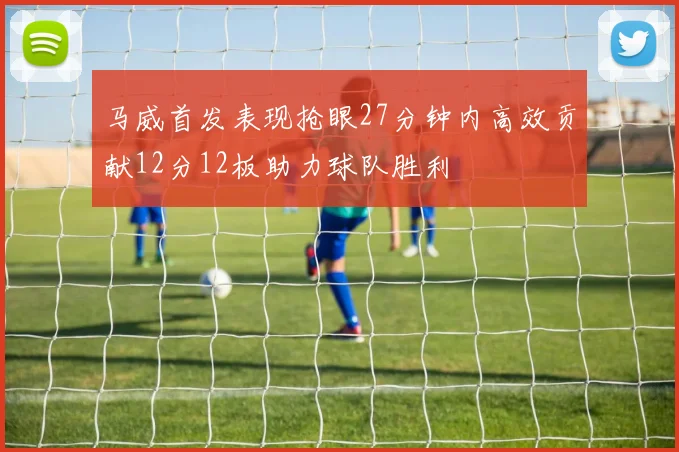 马威首发表现抢眼27分钟内高效贡献12分12板助力球队胜利