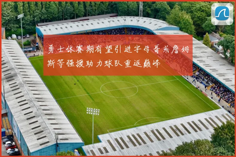 勇士休赛期有望引进字母哥或詹姆斯等强援助力球队重返巅峰