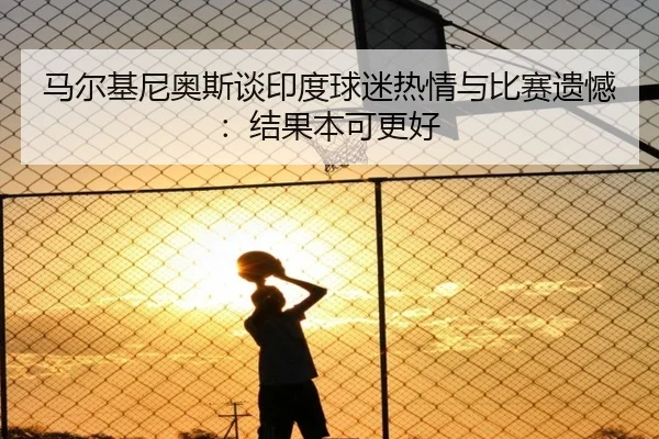 马尔基尼奥斯谈印度球迷热情与比赛遗憾：结果本可更好